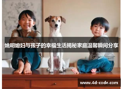 姚明媳妇与孩子的幸福生活揭秘家庭温馨瞬间分享